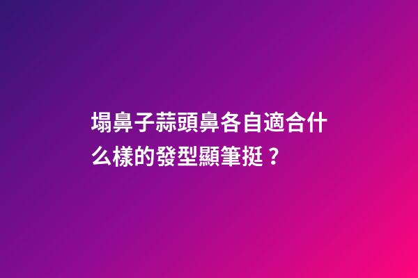 塌鼻子蒜頭鼻各自適合什么樣的發型顯筆挺？